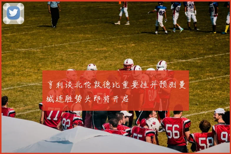 亨利谈北伦敦德比重要性并预测曼城连胜势头即将开启