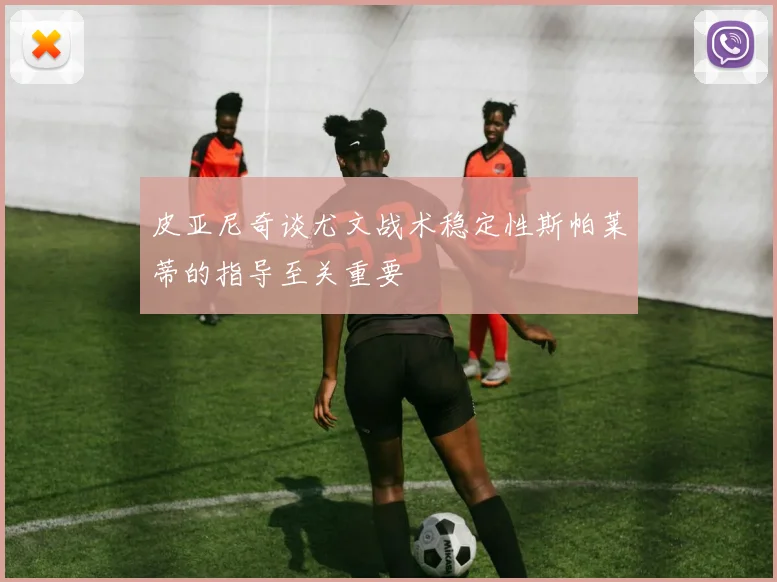皮亚尼奇谈尤文战术稳定性斯帕莱蒂的指导至关重要