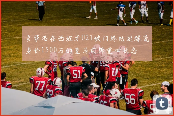 贡萨洛在西班牙U21破门终结进球荒身价1500万的皇马前锋重回状态