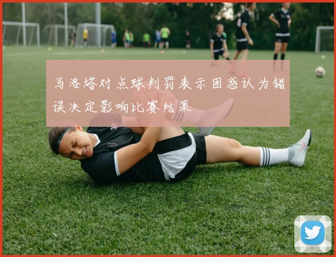 马洛塔对点球判罚表示困惑认为错误决定影响比赛结果