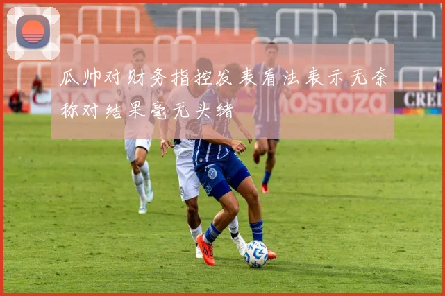 瓜帅对财务指控发表看法表示无奈称对结果毫无头绪