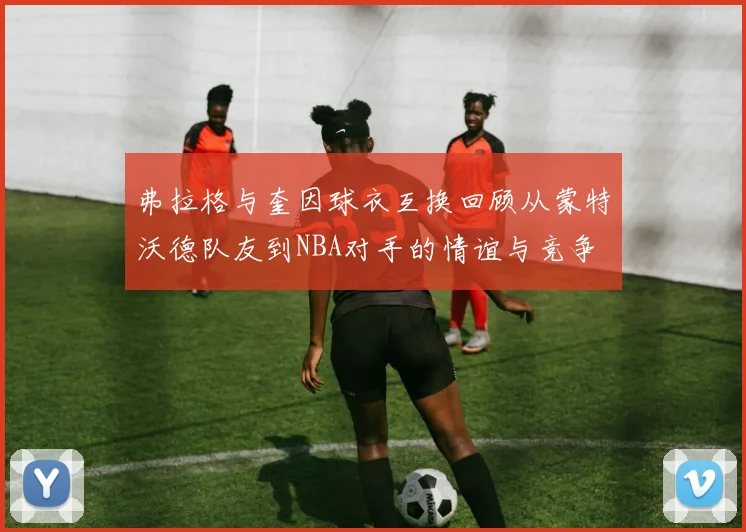 弗拉格与奎因球衣互换回顾从蒙特沃德队友到NBA对手的情谊与竞争