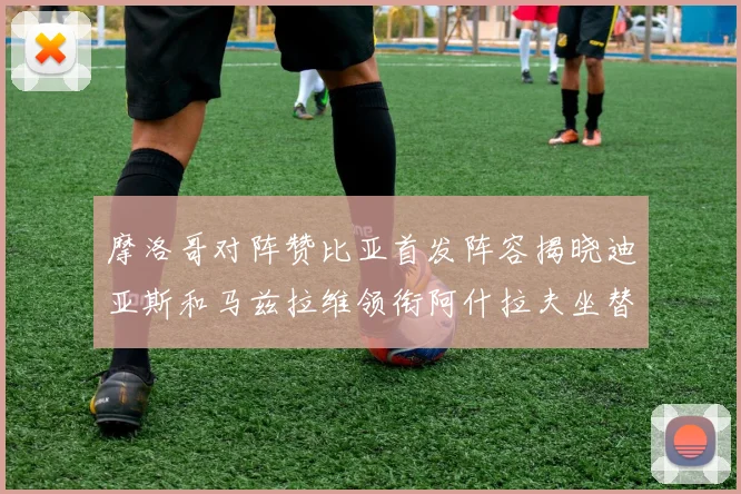 摩洛哥对阵赞比亚首发阵容揭晓迪亚斯和马兹拉维领衔阿什拉夫坐替补席
