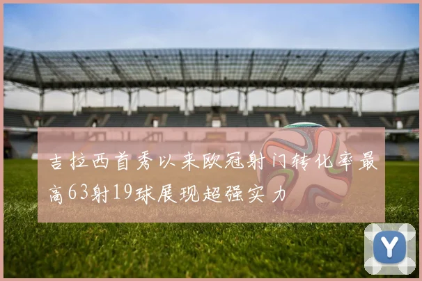 吉拉西首秀以来欧冠射门转化率最高63射19球展现超强实力