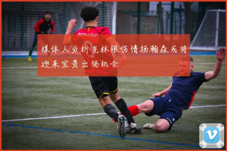 媒体人分析克林根伤情杨瀚森或将迎来宝贵出场机会