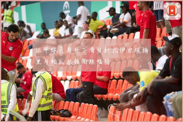 法甲球员身价下滑分析扎伊尔埃梅里与帕瓦尔领衔跌幅榜