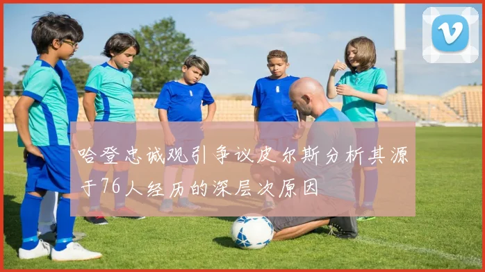 哈登忠诚观引争议皮尔斯分析其源于76人经历的深层次原因