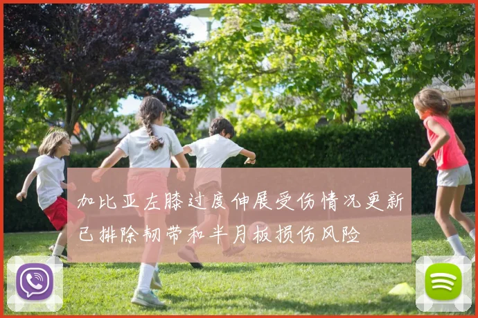 加比亚左膝过度伸展受伤情况更新已排除韧带和半月板损伤风险
