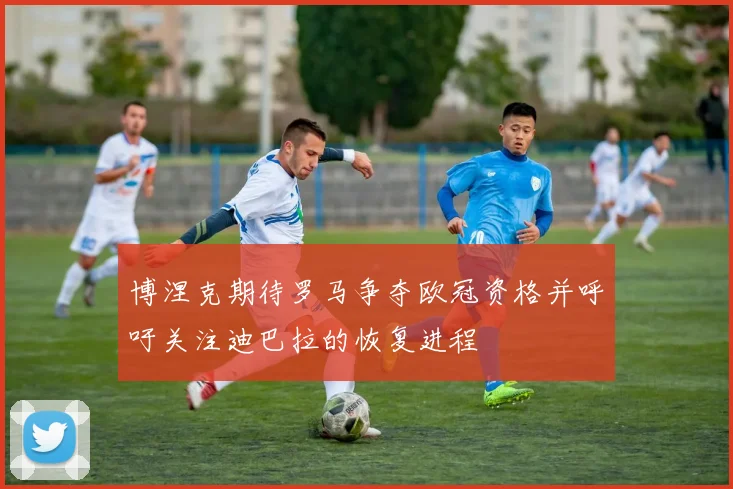 博涅克期待罗马争夺欧冠资格并呼吁关注迪巴拉的恢复进程