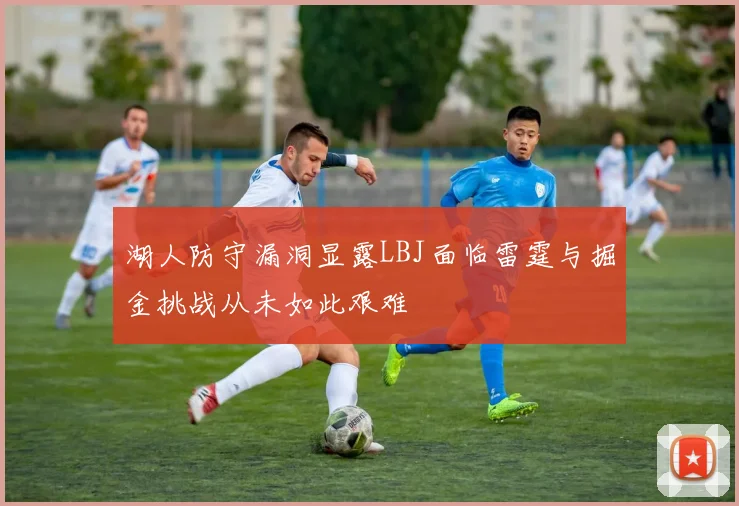 湖人防守漏洞显露LBJ面临雷霆与掘金挑战从未如此艰难