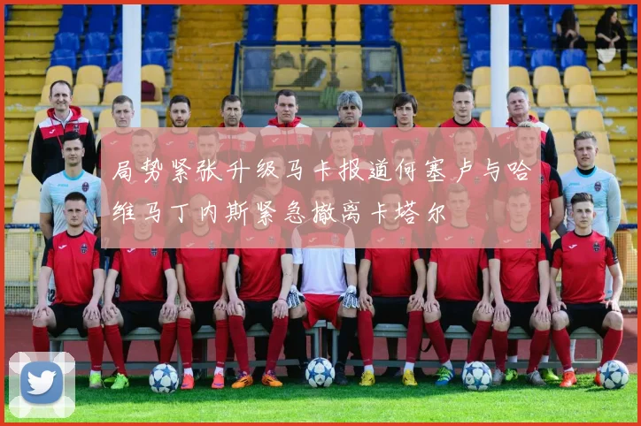 局势紧张升级马卡报道何塞卢与哈维马丁内斯紧急撤离卡塔尔