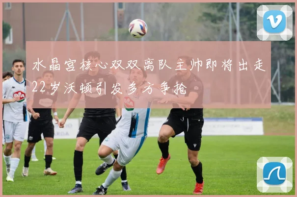 水晶宫核心双双离队主帅即将出走22岁沃顿引发多方争抢