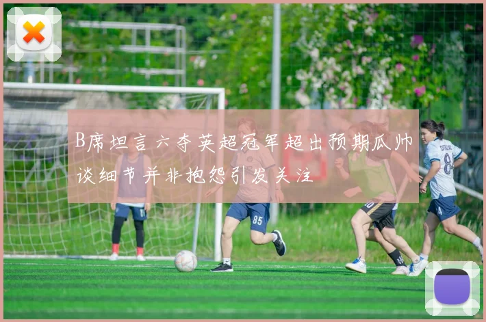 B席坦言六夺英超冠军超出预期瓜帅谈细节并非抱怨引发关注