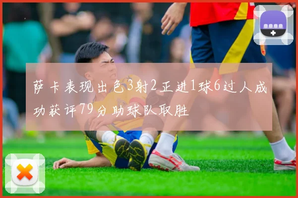 萨卡表现出色3射2正进1球6过人成功获评79分助球队取胜