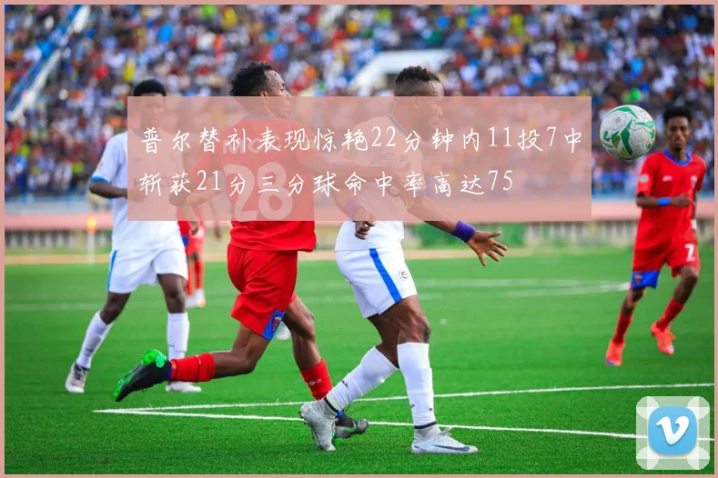 普尔替补表现惊艳22分钟内11投7中斩获21分三分球命中率高达75