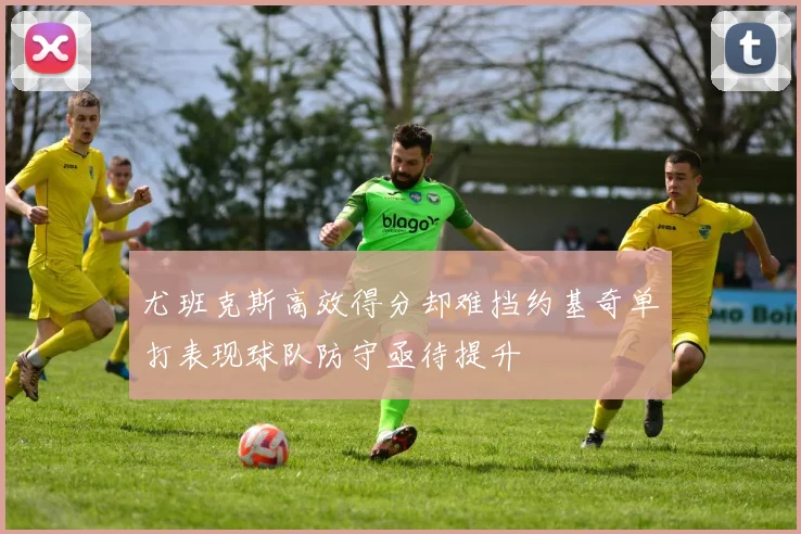 尤班克斯高效得分却难挡约基奇单打表现球队防守亟待提升