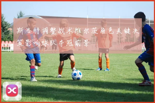 斯洛特调整战术维尔茨角色关键决策影响球队夺冠前景