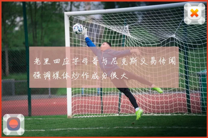 老里回应字母哥与尼克斯交易传闻强调媒体炒作成分很大