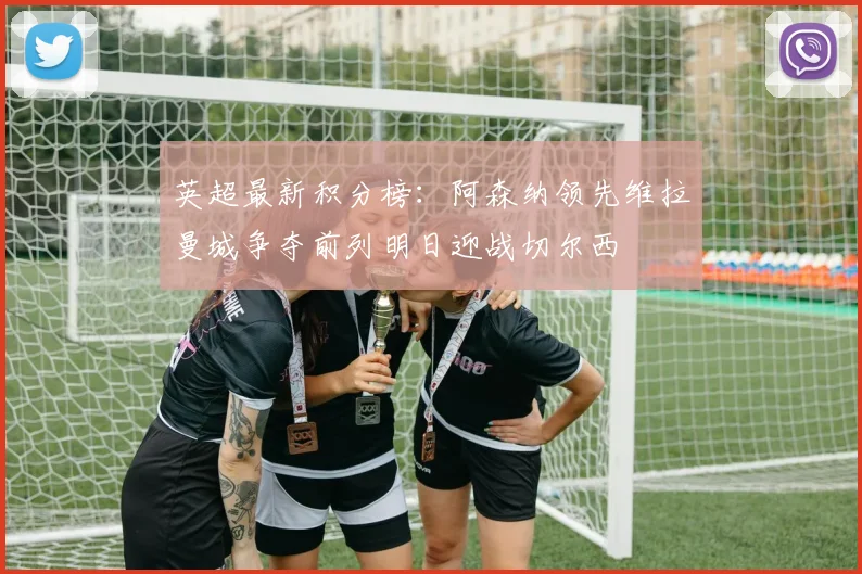 英超最新积分榜：阿森纳领先维拉曼城争夺前列明日迎战切尔西