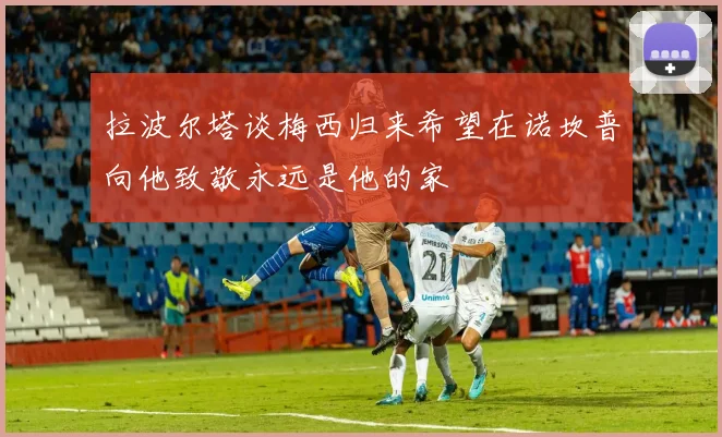 拉波尔塔谈梅西归来希望在诺坎普向他致敬永远是他的家