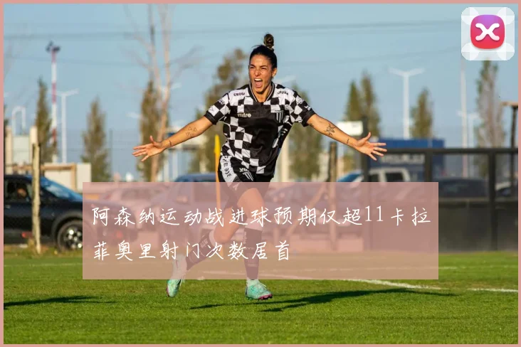 阿森纳运动战进球预期仅超11卡拉菲奥里射门次数居首