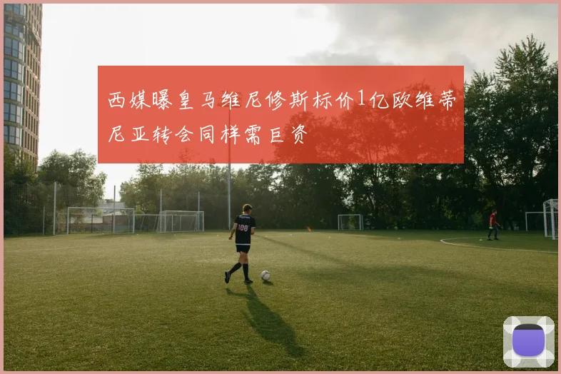 西媒曝皇马维尼修斯标价1亿欧维蒂尼亚转会同样需巨资