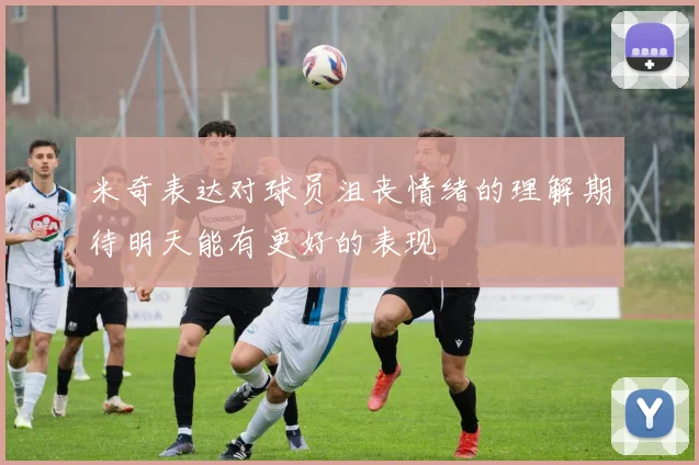 米奇表达对球员沮丧情绪的理解期待明天能有更好的表现