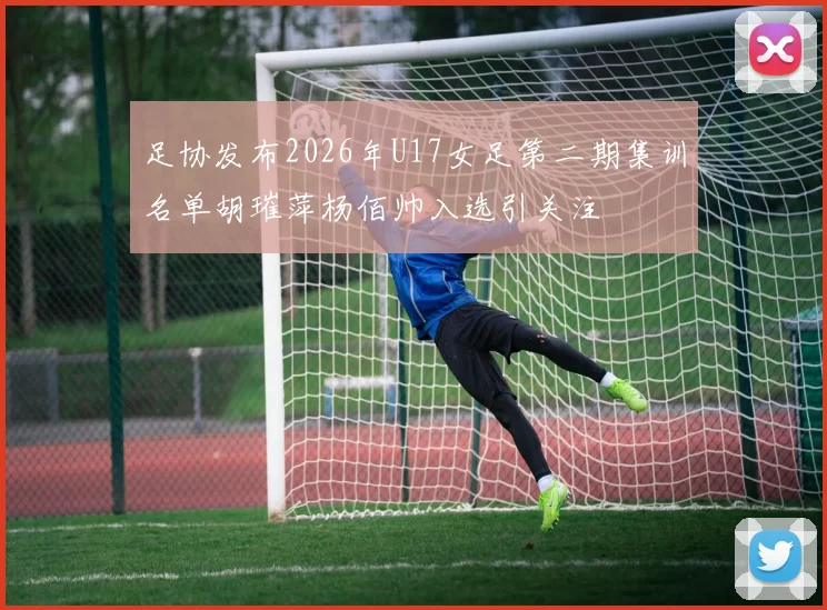 足协发布2026年U17女足第二期集训名单胡璀萍杨佰帅入选引关注
