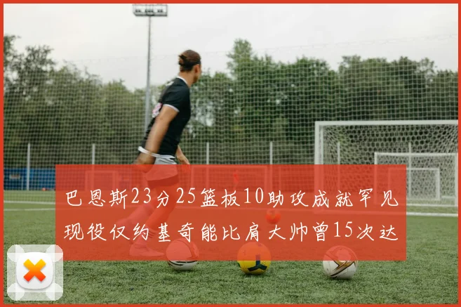 巴恩斯23分25篮板10助攻成就罕见现役仅约基奇能比肩大帅曾15次达成此壮举