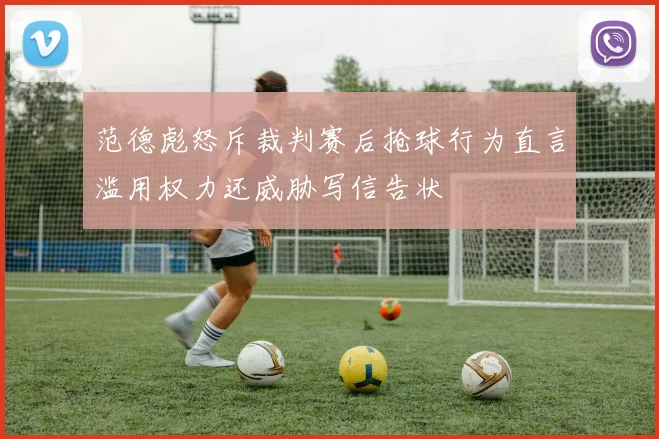 范德彪怒斥裁判赛后抢球行为直言滥用权力还威胁写信告状