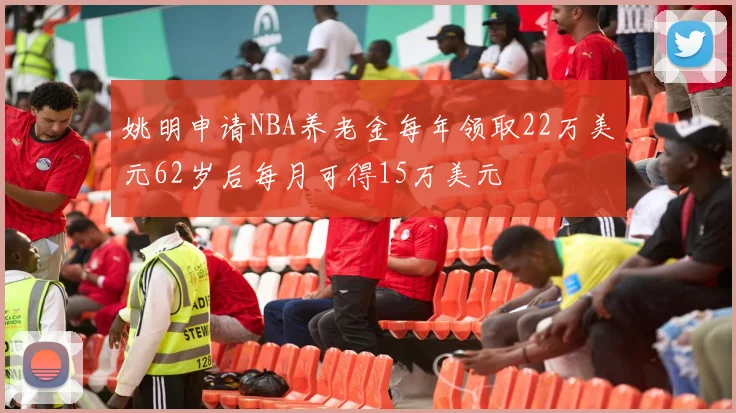 姚明申请NBA养老金每年领取22万美元62岁后每月可得15万美元