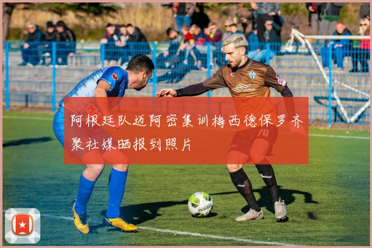 阿根廷队迈阿密集训梅西德保罗齐聚社媒晒报到照片