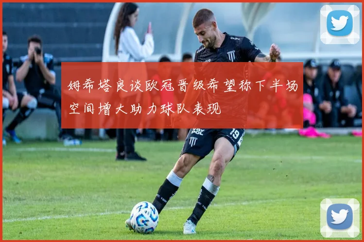 姆希塔良谈欧冠晋级希望称下半场空间增大助力球队表现