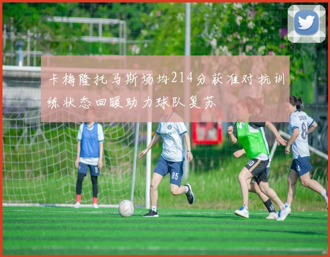 卡梅隆托马斯场均214分获准对抗训练状态回暖助力球队复苏