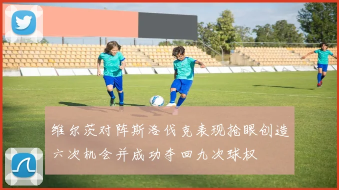 维尔茨对阵斯洛伐克表现抢眼创造六次机会并成功夺回九次球权