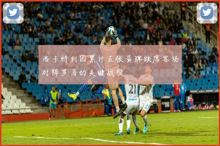洛卡特利因累计五张黄牌缺席客场对阵罗马的关键战役