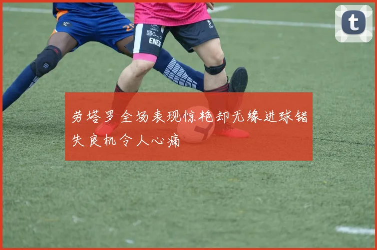 劳塔罗全场表现惊艳却无缘进球错失良机令人心痛
