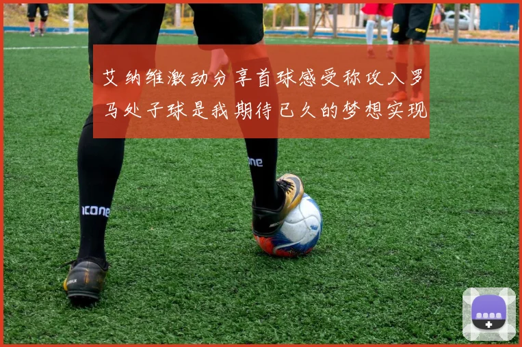 艾纳维激动分享首球感受称攻入罗马处子球是我期待已久的梦想实现