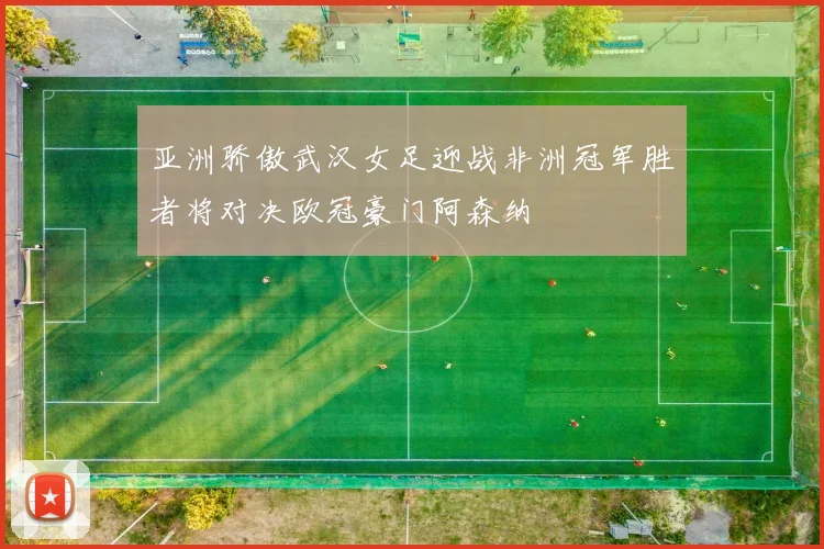 亚洲骄傲武汉女足迎战非洲冠军胜者将对决欧冠豪门阿森纳