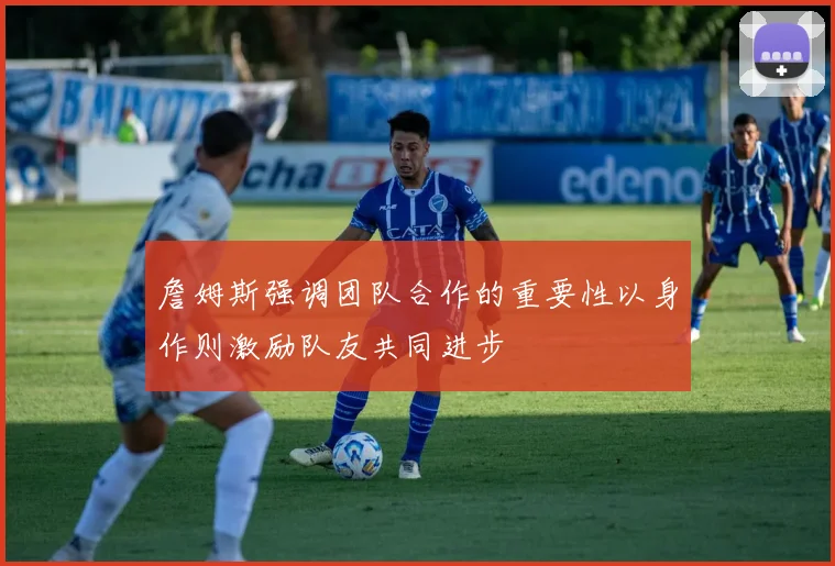 詹姆斯强调团队合作的重要性以身作则激励队友共同进步
