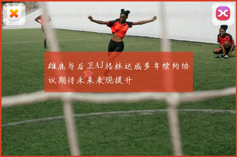 雄鹿与后卫AJ格林达成多年续约协议期待未来表现提升