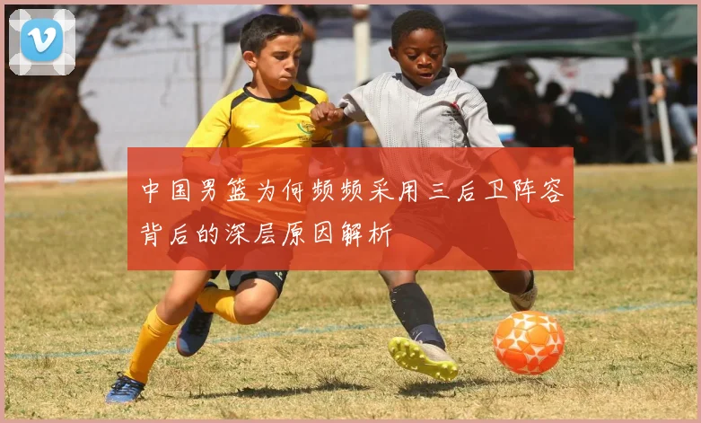 中国男篮为何频频采用三后卫阵容背后的深层原因解析