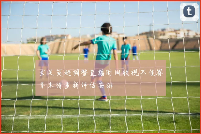 女足英超调整直播时间收视不佳赛季末将重新评估安排