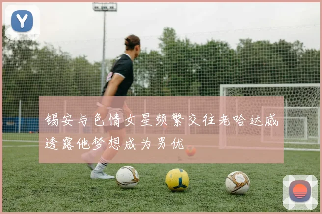 锡安与色情女星频繁交往老哈达威透露他梦想成为男优