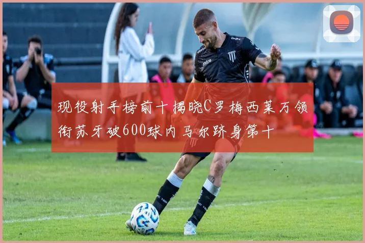 现役射手榜前十揭晓C罗梅西莱万领衔苏牙破600球内马尔跻身第十