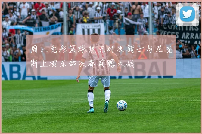 周三竞彩篮球焦点对决骑士与尼克斯上演东部决赛前瞻大战