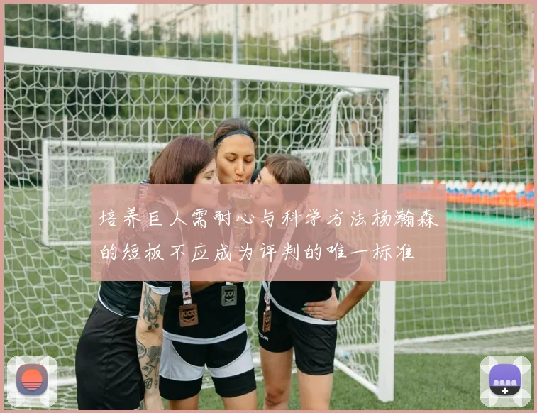 培养巨人需耐心与科学方法杨瀚森的短板不应成为评判的唯一标准