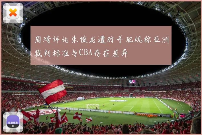 周琦评论朱俊龙遭对手犯规称亚洲裁判标准与CBA存在差异
