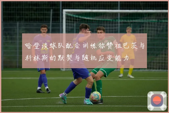 哈登谈球队配合训练称赞祖巴茨与科林斯的默契与随机应变能力