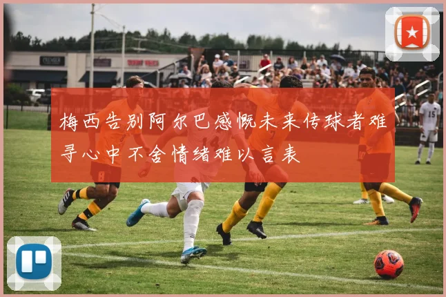梅西告别阿尔巴感慨未来传球者难寻心中不舍情绪难以言表
